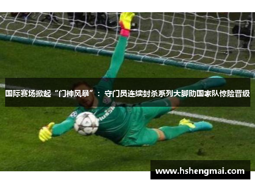 国际赛场掀起“门神风暴”：守门员连续封杀系列大脚助国家队惊险晋级